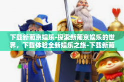 下载新葡京娱乐-探索新葡京娱乐的世界，下载体验全新娱乐之旅-下载新葡京娱乐