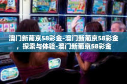 澳门新葡京58彩金-澳门新葡京58彩金，探索与体验-澳门新葡京58彩金