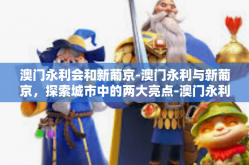 澳门永利会和新葡京-澳门永利与新葡京，探索城市中的两大亮点-澳门永利会和新葡京