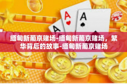 缅甸新葡京赌场-缅甸新葡京赌场，繁华背后的故事-缅甸新葡京赌场