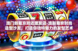 澳门新葡京附近理发店-澳新葡京时尚造型沙龙，打造你独特魅力的发型艺术-澳门新葡京附近理发店