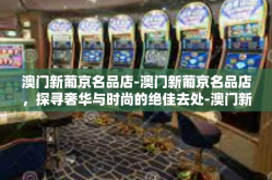 澳门新葡京名品店-澳门新葡京名品店，探寻奢华与时尚的绝佳去处-澳门新葡京名品店