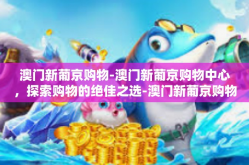 澳门新葡京购物-澳门新葡京购物中心，探索购物的绝佳之选-澳门新葡京购物