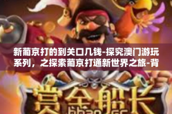 新葡京打的到关口几钱-探究澳门游玩系列，之探索葡京打通新世界之旅-背后的潜规则思考至关口的成本与探索之旅的价值深度解读-新葡京打的到关口几钱