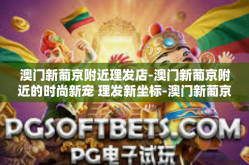 澳门新葡京附近理发店-澳门新葡京附近的时尚新宠 理发新坐标-澳门新葡京附近理发店