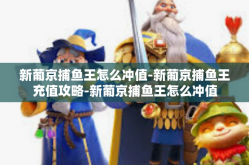 新葡京捕鱼王怎么冲值-新葡京捕鱼王充值攻略-新葡京捕鱼王怎么冲值