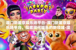 澳门新葡京娱乐场平台-澳门新葡京娱乐场平台，探索现代娱乐的新领域-澳门新葡京娱乐场平台