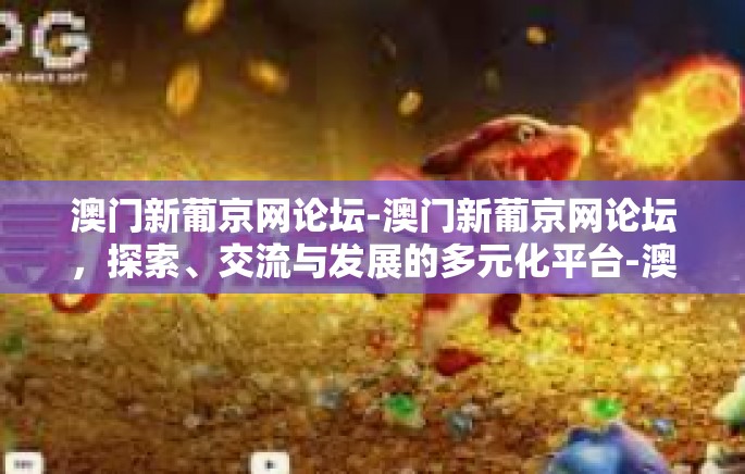 澳门新葡京网论坛-澳门新葡京网论坛,探索、交流与发展的多元化平台-澳门新葡京网论坛 澳门新葡京网论坛-澳门新葡京网论坛,探索、交流与发展的多元化平台-澳门新葡京网论坛