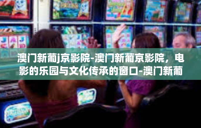 澳门新葡j京影院-澳门新葡京影院，电影的乐园与文化传承的窗口-澳门新葡j京影院