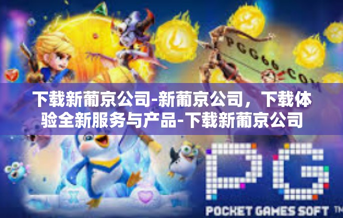 下载新葡京公司-新葡京公司，下载体验全新服务与产品-下载新葡京公司