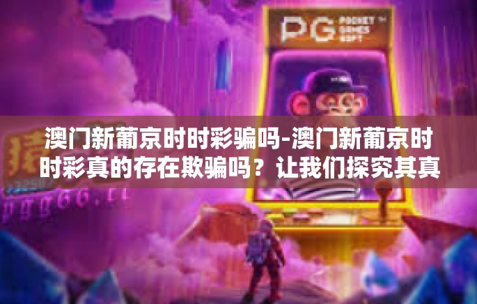 澳门新葡京时时彩骗吗-澳门新葡京时时彩真的存在欺骗吗？让我们探究其真实面目-澳门新葡京时时彩骗吗