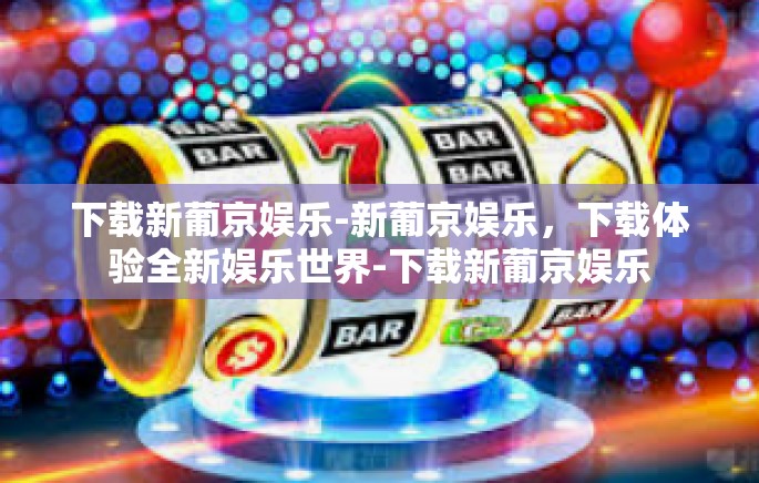 下载新葡京娱乐-新葡京娱乐，下载体验全新娱乐世界-下载新葡京娱乐
