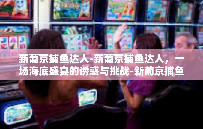 新葡京捕鱼达人-新葡京捕鱼达人，一场海底盛宴的诱惑与挑战-新葡京捕鱼达人