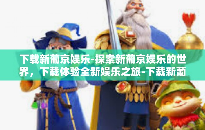下载新葡京娱乐-探索新葡京娱乐的世界，下载体验全新娱乐之旅-下载新葡京娱乐