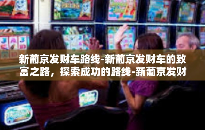 新葡京发财车路线-新葡京发财车的致富之路，探索成功的路线-新葡京发财车路线