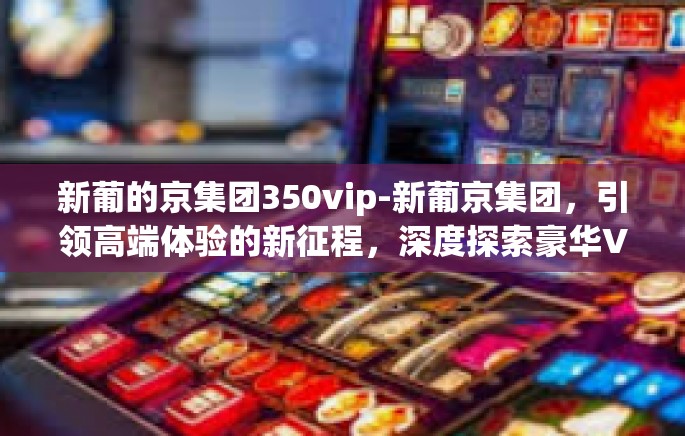 新葡的京集团350vip-新葡京集团,引领高端体验的新征程,深度探索豪华VIP 350的世界-新葡的京集团350vip 新葡的京集团350vip-新葡京集团,引领高端体验的新征程,深度探索豪华VIP 350的世界-新葡的京集团350vip